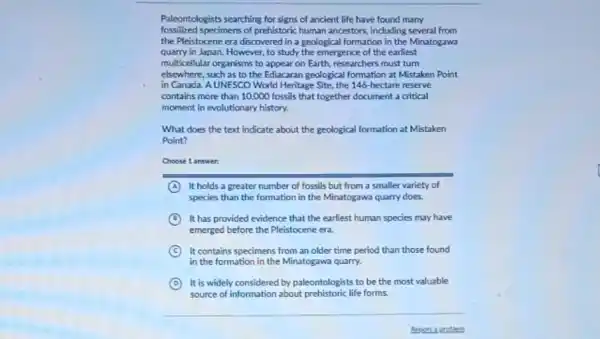 Paleontologists searching for signs of ancient life have found many
fossilized specimens of prehistoric human ancestors, including several from
the Pleistocene cra discovered in a geological formation in the Minatogawa
quarry in Japan. However,to study the emergence of the earliest
multicellular organisms to appear on Earth, researchers must turn
elsewhere, such as to the Ediacaran geological formation at Mistaken Point
in Canada. A UNESCO World Heritage Site, the 146 hectare reserve
contains more than 10,000 fossils that together document a critical
moment in evolutionary history.
What does the text indicate about the geological formation at Mistaken
Point?
Choose 1 answer:
A It holds a greater number of fossils but from a smaller variety of
species than the formation in the Minatogawa quarry does
B It has provided evidence that the earliest human species may have
emerged before the Pleistocene ere.
C It contains specimens from an older time period than those found
in the formation in the Minatogawa quarry.
D It is widely considered by paleontologists to be the most valuable
source of information about prehistoric life forms.