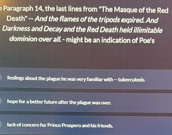 Paragraph 14 , the last lines from "The Masque of the Red
Death"- And the flames of the tripods expired.And
Darkness and Decay and the Red Death held illimitable
dominion over all-might be an indication of Poets
feelings about the plague he was very familiar with -tuberculosis.
hopeforabetter future after the plague was over.
lackof concern for Prince Prospero and his friends.