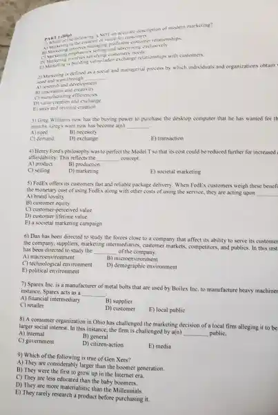 PART I (SOP)
PART I (SOP)following is NOT an accurate description of 'modert marketing?
of value for customers
instions managing pn
sing emphas is selling and advertising exclusively.
C) Marke involves satisti customers' needs.
D) Maketing is building value-laden exchange relationship s with customers.
2) Marketing is defined as a social and managerial process by which individuals and organizations obtain
need want through
__
A) research and devel opment
B) innovation and creativity
manufacturing efficiencies
D) value creation and exchange
E) sales and revenue creation
3) Gree Williams now has the buying power to purchase the desktop computer that he has wanted for th
months Greg's want now has become a(n) __
A) need
B) necessity
C) demand
D) exchange
E) transaction
4) Henry Ford's philosoph was to perfect the Model T so that its cost could be reduced further for increased
affordability.This reflects the __ concept
A) product
B) production
C) selling
D) marketing
E) societal marketing
5) FedEx offers its customers fast and reliable package delivery . When FedEx customers weigh these benefi
the monetary cost of using FedEx along with other costs of using the service, they are acting upon
__
A) brand loyalty
B) customer equity
C) customer -perceived value
D) custom er lifetime value
E) a societal marketing campaign
6) Dan has been directed to study the forces close to a compan that affect its ability to serve its customer
the company . suppliers marketing intermediaries.customer markets .competitor s, and publics In this inst
has been directed to study the __ of the company.
A)macroenvironment
B)microenvironment
C)technological environment
E) political environment
D)demograph ic environment
7) Sparex Inc.is a manufacturer of metal bolts that are used by Boilex Inc.to manufacture heavy machiner
instance.Sparex acts as a
__
A) financial intermediary
B) supplier
C) retailer
D) customer
E) local public
8) A consumer organizatior in Ohio has challenged the marketing decision of a loc al firm alleging it to be
larger social interest.In this instance , the firm is challenged by a(n)
__ public.
A) internal
C)government
B) general
D)citizen-action
E) media
9) Which of the following is true of Gen Xers?
A) They are considera bly larger than the boomer generation.
B) They were the first to grow up in the Internet era.
C) They are less educated than the baby boomers.
D) They are more materialistic than the Millennials.
E) They rarely research a product before purchasing it.