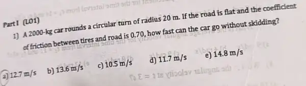 PartI (LO1)
1) A 2000-kg car rounds a circular turn of radius 20 m If the road is flat and the coefficient
of friction between tires and road is 0.70 , how fast can the car go without skidding?
qm
a) 12.7m/s
b) 13.6m/s
c) 10.5m/s
d) 11.7m/s
e) 14.8m/s