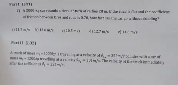 PartI (LO1)
1) A 2000-kg car rounds a circular turn of radius 20 m. If the road is flat and the coefficient
of friction between tires and road is 070, how fast can the car go without skidding?
a) 11.7m/s
b) 13.6m/s
c) 10.5m/s
d) 12.7m/s
e) 14.8m/s
Part II (LO2)
A truck of mass m_(1)=6000kg is travelling at a velocity of overrightarrow (v)_(1_(0))=25hat (i)m/s collides with a car of
mass m_(2)=1200kg travelling at a velocity overrightarrow (v)_(2_(0))=20hat (i)m/s The velocity of the truck immediately
after the collision is overrightarrow (v)_(1)=22hat (i)m/s