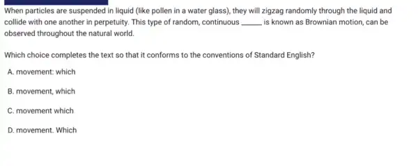 When particles are suspended in liquid (like pollen in a water glass),they will zigzag randomly through the liquid and
collide with one another in perpetuity. This type of random, continuous __ is known as Brownian motion, can be
observed throughout the natural world.
Which choice completes the text so that it conforms to the conventions of Standard English?
A. movement: which
B. movement, which
C. movement which
D. movement. Which