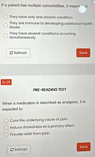 If a patient has multiple comorbidities, it means "at:
They have only one chronic condition
They are immune to developing additional health
issues
They have several conditions occurring
simultaneously
PRE-READING TEST
When a medication is described as analgesic, it is
expected to:
Cure the underlying cause of pain
Induce drowsines as a primary effect
Provide relief from pain