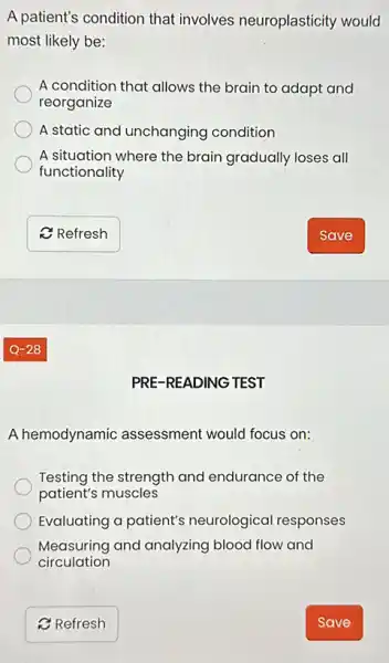 A patient's condition that involves neuroplasticity would
most likely be:
A condition that allows the brain to adapt and
reorganize
A static and unchanging condition
A situation where the brain gradually loses all
functionality
PRE-READING TEST
A hemodynamic assessment would focus on:
Testing the strength and endurance of the
patient's muscles
Evaluating a patient's neurological responses
Measuring and analyzing blood flow and
circulation