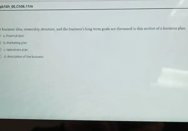 pb10h.00.Ch06.11m
e business idea, ownership structure, and the business'long-term goals are discussed in this section of a business plan.
a. financial plan
b. marketing plan
c. operations plan
d. description of the business