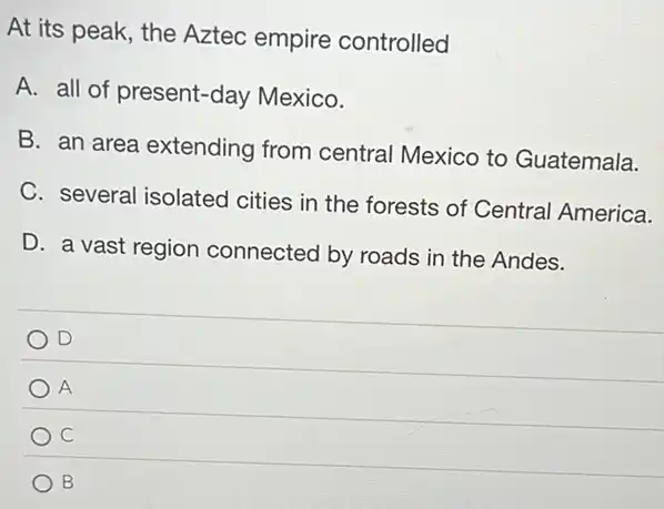 At its peak, the Aztec empire controlled
A. all of present-day Mexico.
B. an area extending from central Mexico to Guatemala.
C. several isolated cities in the forests of Central America.
D. a vast region connected by roads in the Andes.
D
A
c
B