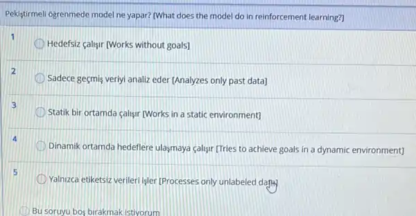 Pekistirmeli ogrenmede model ne yapar? [What does the model do in reinforcement learning?
Hedefsiz calisir (Works without goals]
Sadece geçmis veriyi analiz eder [Analyzes only past data]
3
Statik bir ortamda calisir [Works in a static environment]
D Dinamik ortamda hedeflere ulasmaya calisir [Tries to achieve goals in a dynamic environment]
Yalnizca etiketsiz verileri işler [Processes only unlabeled dafik)
Bu soruyu bos birakmak istiyorum