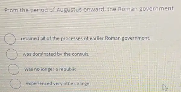 From the period of Augustus onward, the Roman government
retained all of the processes of earlier Roman government.
was dominated by the consuls.
was no longer a republic.
experienced very little change.