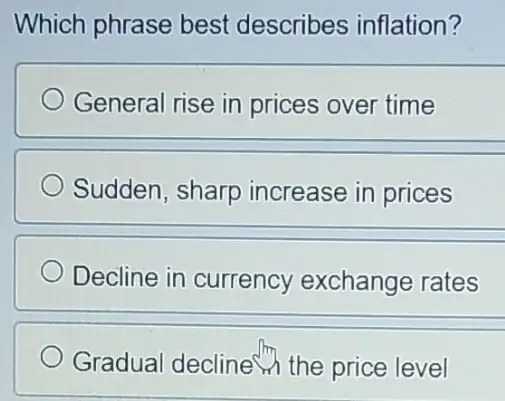 Which phrase best describes inflation?
General rise in prices over time
Sudden, sharp increase in prices
Decline in currency exchange rates
Gradual decline the price level