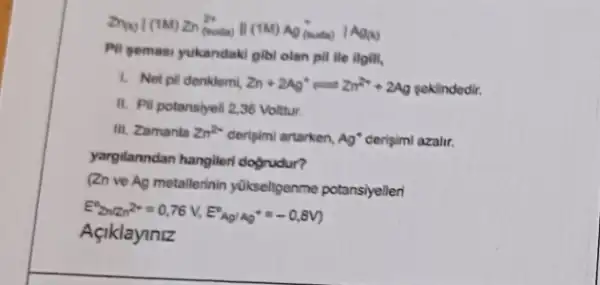 Pil yemasi yukandaki gibi olan pill lie ilgill,
1. Net pli denklemi Zn+249^circ =2n^2++2Ag poklindedir.
II. Pil potansiyeli 2,36 Voltur.
III. Zamanla Zn^2+ deripimi artarken, Ag^ast  cerisimi azalir.
yargilanndan hangileri dogrudur?
(2n ve Ag metallerinin yükseligenme potansiyelleri
E^2(2n(2n^2+=0,76V,E^circ Ap/Ap^ast =-0,8V)
Açiklayiniz