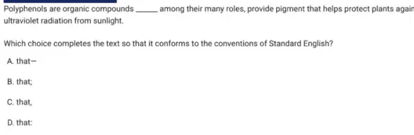 Polyphenols are organic compounds __ among their many roles provide pigment that helps protect plants again
ultraviolet radiation from sunlight
Which choice completes the text so that it conforms to the conventions of Standard English?
A. that-
B. that;
C. that,
D. that;
