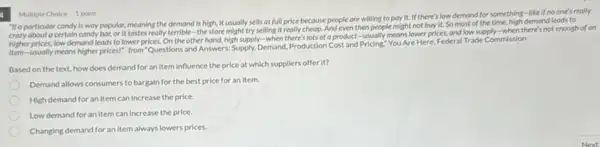 "If a porticular condy is way popular, meaning the demand is high, it usually sells at full price because people are willing to pay it. If there's low demand for something -like if no one's really
crazy about a certain condy bar, or it tastes really terrible-the store might try selling it really cheap.And even then people might not buy it.So most of the time, high demand leads to
higher prices, low demand leads to lower prices. On the other hand, high supply-when there's lots of a product-usually means lower prices, and low supply-when there's not enough of an
item-usually means higher prices!" from "Questions and Answers: Supply, Demand, Production Cost and Pricing."You Are Here, Federal Trade Commission
Based on the text.how does demand for an item influence the price at which suppliers offer it?
Demand allows consumers to bargain for the best price for an item.
High demand for an Item can increase the price.
Low demand for an Item can increase the price.
Changing demand for an Item always lowers prices.
Multiple Choice 1 point