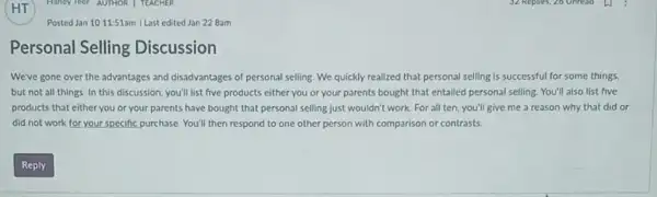 Posted Jan 1011:51am Last edited Jan 22 Bam
Personal Selling Discussion
We've gone over the advantages and disadvantages of personal selling. We quickly realized that personal selling is successful for some things.
but not all things.In this discussion, you'll list five products either you or your parents bought that entailed personal selling. You'll also list five
products that either you or your parents have bought that personal selling just wouldn't work. For all ten, you'll give me a reason why that did or
did not work for your specific purchase. You'll then respond to one other person with comparison or contrasts.