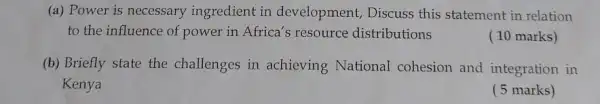 (a) Power is necessary ingredient in development, Discuss this statement in relation
to the influence of power in Africa's resource distributions
( 10 marks)
(b) Briefly state the challenges in achieving National cohesion and integration in
Kenya
( 5 marks)