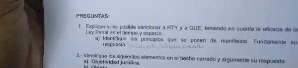 PREG UNTAS:
1. Exp persons posible sancionar a RTY y a QUE , teniendo en cuenta la eficacia de la
Ley Penal en el tiempo y espacio.
a) Ide ntifique los prin cipios que se ponen de manifiesto Fundamente su
respuesta. Pui __
2.dentificate los siguientes element os en el hech o narrado y argumente su respuesta:
a) Objetividad jurídica.
b) Ohioto