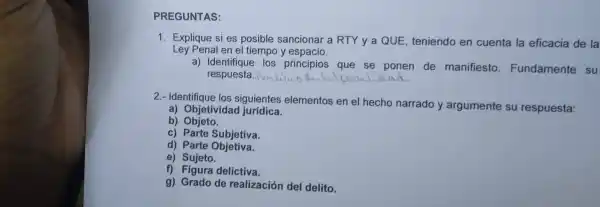 PREG UNTAS:
Ley Penal en el tiempo ye spacio.
1. Ex plique s i es posi ble sano ionar a R TY y a QUE teniendo en cuenta la eficacia de la
a) Iden tifiq los pri ncipios que se ponen de manifiesto Fundamente su
resr uesta. Pi __
2.- Ide ntifique los siguient es elementos en el hecho narrado y argumente su respuesta:
a) Objetiv idad jurídica.
b)Objeto.
c) Parte Subjetiva.
d) Parte Objetiva.
e) Sujeto.
c) Eigura delictiva.
g) Grado de realizac ion de I delito.