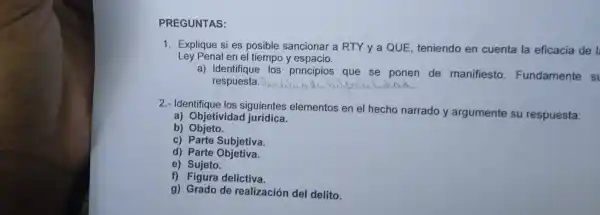 PREGUN ITAS:
Ley Penal en el tiempo y espacis.
1. Explique si es pos ible sanciol nar a RT l y a QUE,teniendo en cuenta la eficacia de I
a)Identifia ue los pr incipios que se pone n de mar iifiesto. Fundamente si
respuesta.
2.- Identif iguientes elementos en el hecho nar rado y ar gumente su respuesta:
a) Objetivida juridica
b) Objeto.
c)Parte Subjetiva.
d) Parte ob etiva.
e) Sujeto.
f) Figure delictiva.
g) Grado de rea lización del delito.