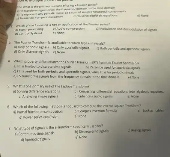 The What is the primary purpose of using a Fourier series?
a) To transform signals from the frequency domain to the time domain
b) To represent any periodic signal as a sum of simpler sinuscidal components
c) To analyze non periodic signals
d) To solve algebraic equations
e) Nore
2. Which of the following is not an application of the Fourier series?
a) Signal processing
b) Audio compression
c) Modulation and demodulation of signals
d) Control Systems
e) None
3. The Fourier Transform is applicable to which types of signals?
a) Only periodic signals b) Only aperiodic signals
d) Only discrete signals
e) None
c) Both periodic and aperiodic signals
4. Which property differentiates the Fourier Transform (FT)from the Fourier Series (FS)
a) FT is limited to discrete-time signals
b) FS can be used for aperiodic signals
c) FT is used for both periodic and aperiodic signals, while FS is for periodic signals
d) FS transforms signals from the frequency domain to the time domain
e) None
5. What is one primary use of the Laplace Transform?
a) Solving difference equations
b) Converting differential equations into algebraic equations
c) Analyzing image signals
d) Enhancing audio signals
e) None
6. Which of the following methods is not used to compute the Inverse Laplace Transform?
a) Partial fraction decomposition
b) Complex inversion formula
c) Lookup tables
d) Power series expansion
e) None
7. What type of signals is the 2-Transform specifically used for?
c) Analog signals
a) Continuous-time signals
b) Discrete-time signals
d) Aperiodic signals
e) None