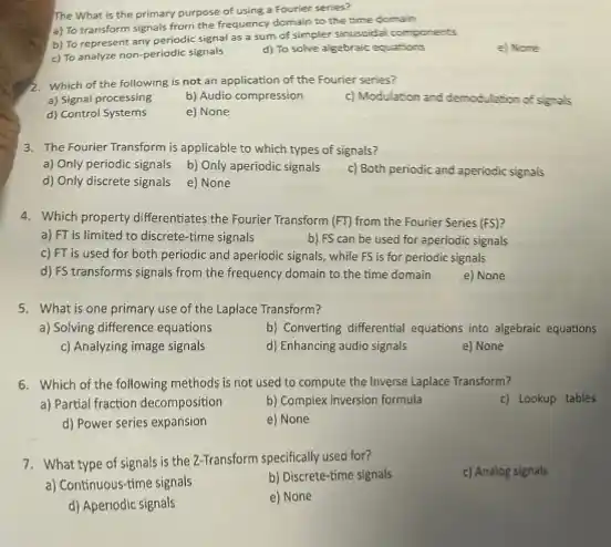 The What is the primary purpose of using a Fourier series?
a) To transform signals from the frequency domain to the time domain
b) To represent any periodic signal as a sum of simpler sinuscidal components
c) To analyze non-periodic signals
d) To solve algebraic equations
e) None
2. Which of the following is not an application of the Fourier series?
a) Signal processing
b) Audio compression
c) Modulation and demodulation of signals
d) Control Systems
e) None
3. The Fourier Transform is applicable to which types of signals?
a) Only periodic signals
b) Only aperiodic signals
c) Both periodic and aperiodic signals
d) Only discrete signals
e) None
4. Which property differentiates the Fourier Transform (FT) from the Fourier Series (FS)?
a) FT is limited to discrete-time signals
b) FS can be used for aperiodic signals
c) FT is used for both periodic and aperiodic signals, while F is for periodic signals
d) FS transforms signals from the frequency domain to the time domain
e) None
5. What is one primary use of the Laplace Transform?
a) Solving difference equations
b) Converting differential equations into algebraic equations
c) Analyzing image signals
d) Enhancing audio signals
e) None
6. Which of the following methods is not used to compute the Inverse Laplace Transform?
a) Partial fraction decomposition
b) Complex inversion formula
c) Lookup tables
d) Power series expansion
e) None
7. What type of signals is the 2-Transform specifically used for?
c) Analog signals
a) Continuous-time signals
b) Discrete-time signals
d) Aperiodic signals
e) None
