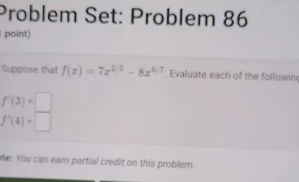 Problem Set Problem 86
point)
Suppose that f(x)=7x^2/5-8x^6/7 Evaluate each of the followin
f'(3)=
f'(4)=
te: You can earn partial credit on this problem.