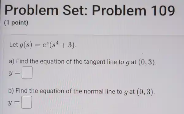 Problem Set:Problem 109
(1 point)
Let g(s)=e^s(s^4+3)
a) Find the equation of the tangent line to g at (0,3)
y=
b) Find the equation of the normal line to g at (0,3)
y=