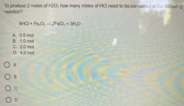 To produce 2 moles of H2O how many moles of HCl need to be consumed in the following
reaction?
6HCl+Fe_(2)O_(3)arrow 2FeCl_(3)+3H_(2)O
A. 0.5 mol
B. 1.0 mol
C. 2.0 mol
D. 4.0 mol
A
B
c
D