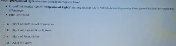 Which professional rights does (or should) an engineer have?
- Consult the section named "Professional Rights" starting on page 147 in "Introduction to Engineering Ethics (second edition)" by Martin and
Schinzinger
- URL: Download
a. Right of Professional Conscience
b. Right of Conscientious Refusal
c. Right of Recognition
d. All of the above