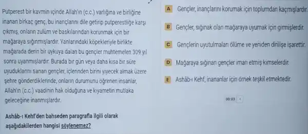 Putperest bir kavmin içinde Allah'in (C.C.) varliğina ve birligine
inanan birkaç genç, bu inançlarini dile getirip putperestlige karşi
cikmiş, onlarin zulim ve baskilarindan korunmak için bir
mağaraya siğinmişlardir Yanlarindaki kopekleriyle birlikte
mağarada derin bir uykuya dalan bu gencler muhtemelen 309 yil
sonra uyanmişlardir. Burada bir gün veya daha kisa bir súre
uyuduklarini sanan gençler , iclerinden birini yiyecek almak úzere
sehre gonderdiklerinde , onlarin durumunu ogrenen insanlar,
Allah'in (C.C.) vaadinin hak olduğuna ve kiyametin mutlaka
geleceğine inanmişlardir.
Ashâb-1 Kehf'den bahseden paragrafla ilgili olarak
aşağidakilerden hangisi soylenemez?
A Gencler, inançlarini korumak için toplumdan kaçmişlardir.
B Gençler, siginak olan mağaraya uyumak için girmişlerdir.
C Gençlerin uyutulmalan olúme ve yeniden dirilise isarettir.
D Mağaraya siginan gençler iman etmiş kimselerdir.
E Ashâb-1 Kehf, inananlar içir õmek teskil etmektedir.