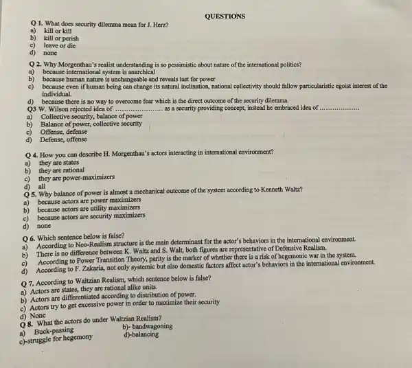 Q1. What does security dilemma mean for J.Herz?
a) kill or kill
b) kill or perish
c) leave or die
d) none
QUESTIONS
Q2. Why Morgenthau's realist understanding is so pessimistic about nature of the international politics?
a) because intemational system is anarchical
b) because human nature is unchangeable and reveals lust for power
c) because even if human being can change its natural inclination, national collectivity should fallow particularistic egoist interest of the
individual.
d) because there is no way to overcome fear which is the direct outcome of the security dilemma.
Q3 W. Wilson rejected idea of ......... __ as a security providing concept, instead he embraced idea of __
a) Collective security, balance of power
b) Balance of power, collective security
c) Offense, defense
d) Defense, offense
Q 4. How you can describe H. Morgenthau'actors interacting in international environment?
a) they are states
b) they are rational
c) they are power -maximizers
d) all
Q 5. Why balance of power is almost a mechanical outcome of the system according to Kenneth Waltz?
a) because actors are power maximizers
b) because actors are utility maximizers
c) because actors are security maximizers
d) none
Q 6. Which sentence below is false?
a)
According to Neo-Realism structure is the main determinant for the actor's behaviors in the international environment.
b) There is no difference between K. Waltz and S. Walt, both figures are representative of Defensive Realism.
c)
According to Power Transition Theory, parity is the marker of whether there is a risk of hegemonic war in the system.
d) According to F Zakaria, not only systemic but also domestic factors affect actor's behaviors in the international environment.
According to Walzian Realism,which sentence below is false?
a) Actors are states,they are rational alike units.
b) Actors are differentiated according to distribution of power.
c) Actors try to get excessive power in order to maximize their security
d) None
Q8. What the actors do under Waltzian Realism?
a)Buck-passing
b)- bandwagoning
c)-struggle for hegemony
d)-balancing