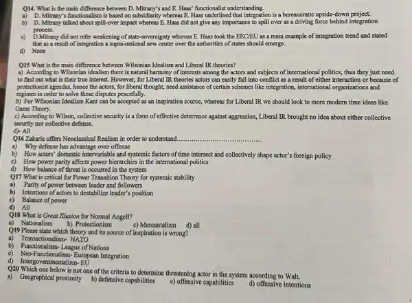 Q14. What is the main difference between D.Mitrany's and E. Haas' functionalist understanding.
a) D. Mitrany's functionalism is based on subsidiarity whereas E. Haas underlined that integration is a bureaucratic upside-down project.
b) D. Mitrany talked about spill-over impact whereas E.Haas did not give any importance to spill over as a driving force behind integration
process.
c) D.Mitrany did not refer weakening of state-sovereignty whereas E. Haas took the EEC/EU as a main example of integration trend and stated
that as a result of integration a supra-national new center over the authorities of states should emerge.
d) None
Q15 What is the main difference between Wilsonian Idealism and Liberal IR theories?
a) According to Wilsonian idealism there is natural harmony of interests among the actors and subjects of international politics, thus they just need
to find out what is their true interest.However, for Liberal IR theories actors can easily fall into conflict as a result of either interaction or because of
protectionist agendas, hence the actors, for liberal thought,need assistance of certain schemes like integration, international organizations and
regimes in order to solve these disputes peacefully.
b) For Wilsonian Idealism Kant can be accepted as an inspiration source, whereas for Liberal IR we should look to more modern time ideas like
Game Theory.
c) According to Wilson,collective security is a form of effective deterrence against aggression, Liberal IR brought no idea about either collective
security nor collective defense.
d) All
Q16 Zakaria offers Neoclassical Realism in order to understand __
a) Why defense has advantage over offense
b) How actors' domestic intervariable and systemic factors of time intersect and collectively shape actor's foreign policy
c) How power parity affects power hierarchies in the international politics
d) How balance of threat is occurred in the system
Q17 What is critical for Power Transition Theory for systemic stability
a) Parity of power between leader and followers
b) Intentions of actors to destabilize leader's position
c) Balance of power
d) All
Q18 What is Great Illusion for Normal Angell?
a) Nationalism
b) Protectionism
c) Mercantalism d) all
Q19 Please state which theory and its source of inspiration is wrong?
a) Transactionalism- NATO
b) Functionalism-League of Nations
c) Neo-Functionalism-European Integration
d) Intergovernmentalism-EU
Q20 Which one below is not one of the criteria to determine threatening actor in the system according to Walt.
a)Geographical proximity b)defensive capabilities
c) offensive capabilities
d) offensive intentions