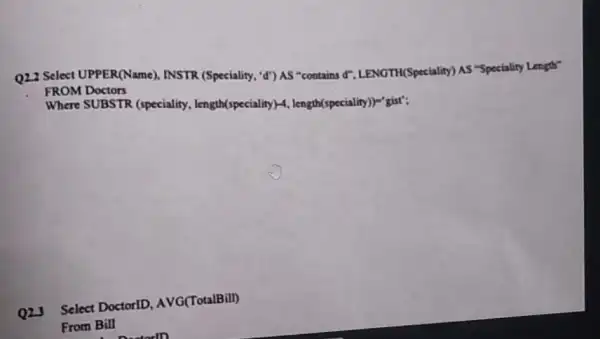 Q2.2 Select UPPER(Name), INSTR (Speciality, "d") AS "contains d. LENGTH(Speciality) AS "Speciality Length"
FROM Doctors
Where SUBSTR (speciality length(speciality) -, length(speciality))="gist";