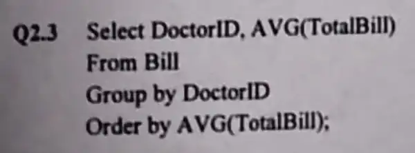 Q2.3 Select DoctorID AVG(TotalBill)
From Bill
Group by DoctorlD
Order by AVG(TotalBill);