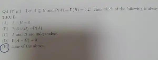 Q4 (7 p.) Let Asubseteq B and P(A)=P(B)=0.2 Then which of the following is alway
TRUE
(A) Acap B=emptyset 
(B) P(Acup B)=P(A)
(C) A and B are independent
D P(A-B)=0
(E) none of the above.