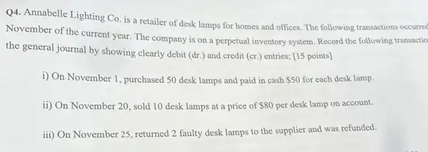 Q4. Annabelle Lighting Co is a retailer of desk lamps for homes and offices. The following transactions occurred
November of the current year. The company is on a perpetual inventory system. Record the following transactio
the general journal by showing clearly debit (dr ) and credit (cr.) entries:[15 points]
i) On November 1 , purchased 50 desk lamps and paid in cash 50 for each desk lamp.
ii) On November 20 , sold 10 desk lamps at a price of 80 per desk lamp on account.
iii) On November 25 , returned 2 faulty desk lamps to the supplier and was refunded.