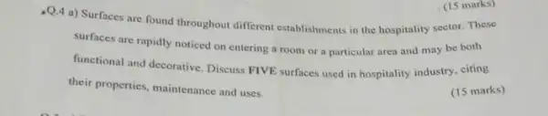 -Q.4 a) Surfaces are found throughout different establishments in the hospitality sector. These
surfaces are rapidly noticed on entering a room or a particular area and may be both
functional and decorative. Discuss FIVE surfaces used in hospitality industry, citing
their properties, maintenance and uses.
(15 marks)
(15 marks)