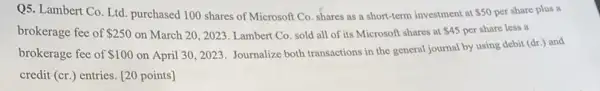 Q5. Lambert Co. Ltd purchased 100 shares of Microsoft Co. shares as a short-term investment at 50 per share plus a
brokerage fee of 250 on March 20, 2023 Lambert Co. sold all of its Microsoft shares at 45 per share less a
brokerage fee of 100 on April 30, 2023 Journalize both transactions in the general journal by using debit
(dr.) and
credit (cr.) entries [20 points]