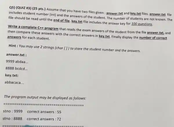 Q5) (QUIZ H3) (25 pts.) Assume that you have two files given : answer.txt and key.txt files.answer.txt file
includes student number (int)and the answers of the student. The number of students are not known. The
file should be read until the end of file, key.txt file includes the answer key for 100 questions.
Write a complete C++program that reads the exam answers of the student from the file answer.txt, and
then compare these answers with the correct answers in key.txt. Finally display the number of correct
answers for each student.
Hint: You may use 2 strings (char [] ) to store the student number and the answers.
answer.txt :
9999 abdaa __
8888 bcdcd __
key.txt:
abbacaca __
The program output may be displayed as follows:
stno : 9999 correct answers : 55
stno : 8888 correct answers : 72