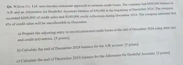 Q6. Wilcox Co. Ltd.uses income statement approach to estimate credit losses. The company had
 500,000 balance in
A/R and an Allowance for Doubtful Accounts balance of 50,000 at the beginning of December 2024. The company
recorded 200,000 of credit sales and 100,000
credit collections during December 2024. The company estimates that
4% 
of credit sales will be uncollectible in December.
a) Prepare the adjusting entry to record estimated credit losses at the end of December 2024 using debit (dr)
and credit (cr) entries [5 points]
b) Calculate the end of December 2024 balance for the A/R account. [5 points]
c) Calculate the end of December 2024 balance for the Allowance for Doubtful Accounts. [5 points]