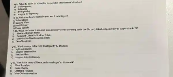 Q9. What the actors do not within the world of Mearsheimer's Realism?
bandwagoning
balancing
a)
c) buck-passing
d) struggle for hegemony
Q10. Which one below cannot be seen as a Realist figure?
a) Robert Gilpin
b) Kennoth Waltz
c) David Mitrany
d) Fareed Zakaria
Q11. Which one below is assumed as an auxiliary debate occurring in the late 70s early 80s about possibility of cooperation in IR?
a) Idealism-Realism debate
b) Defensive-Offensive Realism debate
c) Behaviorism-Traditionalism debate
d) Neo-Neo debate
Q12. Which concept below was developed by K Deutsch?
a) spill over impact
b) security communities
c) functionalism
d) complex interdependency
Q 13. What is the name of liberal understanding of A. Moravscik?
a) Neo-Liberalism
b) Game Theory
c) Offensive Realism
d) Inter-Governmentalism