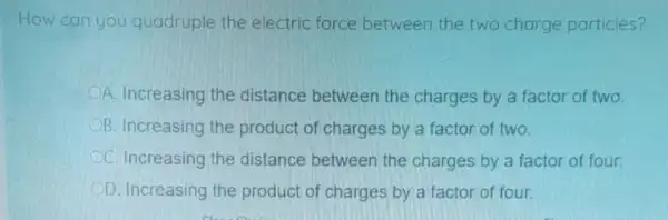 How can you quadruple the electric force between the two charge particles?
A. Increasing the distance between the charges by a factor of two.
B. Increasing the product of charges by a factor of two.
C. Increasing the distance between the charges by a factor of four.
D. Increasing the product of charges by a factor of four