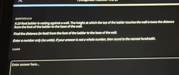 QUESTIO mono
A15-1001 ladderisrestin wall. The height at which the top of the laddertouches the wall istwice the distance
from the look of the ladder to thebaseofthewall.
Find the distance (In feet) from the foot of the ladder to the base of the wall.
coumber only (nounits)If youranswerisnotowhole number then round to the nearest hundredth.
spoint
Enter answer here...