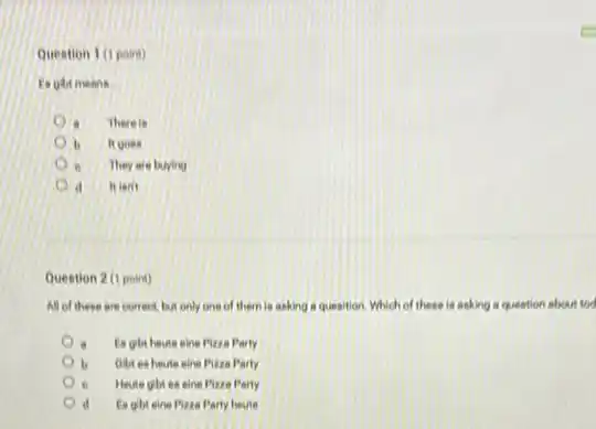 Question 1 (1 point)
. There is
b It goes
They are buying
It isn't
Question 2 (1 point)
All of these are correct but only one of them is asking a question. Which of these is asking a question about tod
Es gbtheute eine Pitza Party
b Gibt es heute eine Pizza Party
Heute gbt es eine Picta Party
d Es gbt eine Pizza Party houte