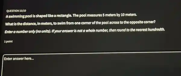 QUESTION 10/10
Aswimming pool is shaped likea rectangle . The pool measures 5 meters by 10 meters.
Whatisthedistance inmeters, to swim from one corner of the pool across to the opposite comer?
Enteranumber only (no units).Ifyour answeris noto whole number, then round to the nearest hundredth.
1 point
Enteranswer here...