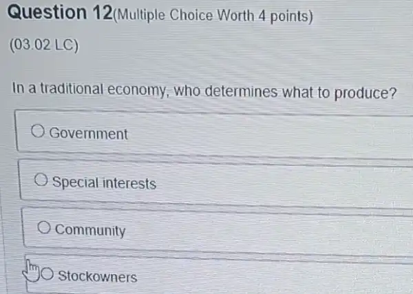 Question 12(Multiple Choice Worth 4 points)
(03.02 LC)
In a traditional economy,who determines what to produce?
Government
Special interests
Community
Stockowners