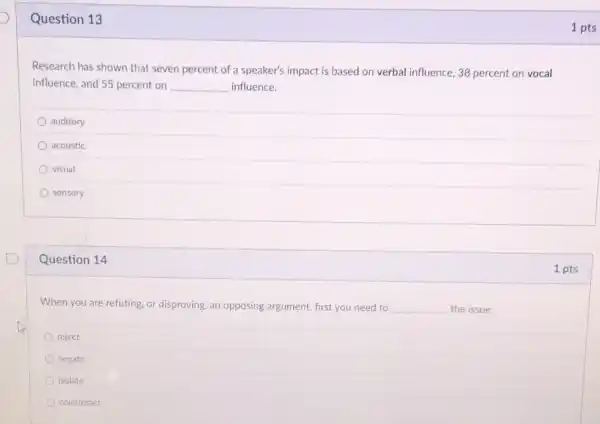 Question 13
Research has shown that seven percent of a speaker's impact is based on verbal influence, 38 percent on vocal
influence, and 55 percent on __ influence.
auditory
acoustic
visual
sensory
Question 14
When you are refuting or disproving, an opposing argument, first you need to __ the issue.
reject
negate
isolate
counteract
1 pts
1 pts