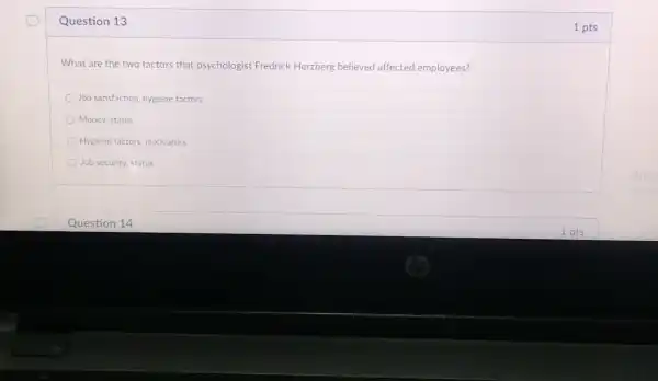 Question 13
What are the two factors that psychologis Fredrick Herzberg believed affected employees?
Job satisfaction hygiene factors
Money, status
Hygiene factors motivators
Job security status
Question 14
1 pts
1 pts