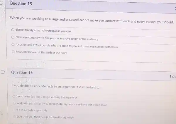 Question 15
When you are speaking to a large audience and cannot make eye contact with each and every person, you should:
glance quickly at as many people as you can
make eye contact with one person in each section of the audience
focus on one or two people who are close to you and make eye contact with them
focus on the wall at the back of the room
Question 16
If you decide to concede facts in an argument, it is important to:
do so-once-you feel you are winning the argument
wait until you are partway through the argument and have just won a point
do so as early aspossible
wait until you feel you cannot win the argument
1 pt