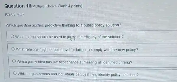 Question 16(Multiple Choice Worth 4 points)
(02.09 MC)
Which question applies predictive thinking to.a public policy solution?
What criteria should be used to judme the efficacy of the solution?
What reasons might people have for failing to comply with the new policy?
Which policy idea has the best chance at meeting all-identified criteria?
Which organizations and individuals can best help identify policy solutions?