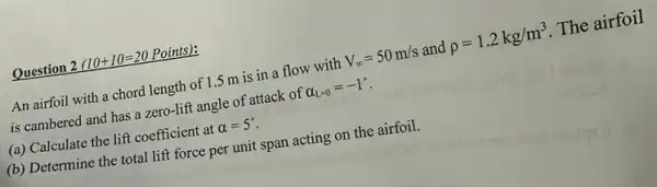 Question 2 (10+10=20 Points):
An airfoil with a chord length of 1.5 m is in a flow with V_(infty )=50m/s and rho =1.2kg/m^3 The airfoil
is cambered and has a zero-lift angle of attack of alpha _(L=0)=-1^circ 
(a) Calculate the lift coefficient at alpha =5^circ .
(b) Determine the total lift force per unit span acting on the airfoil.