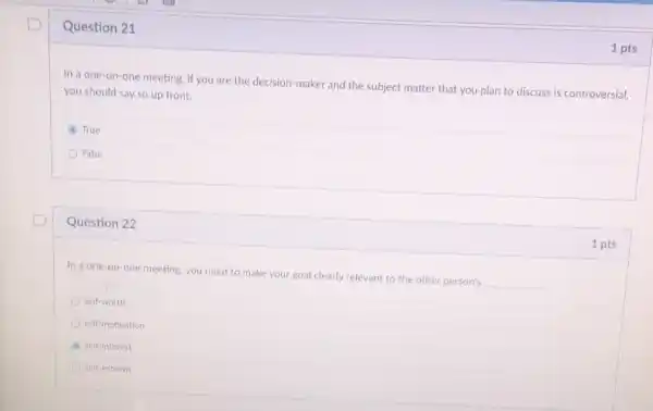 Question 21
In a one-on-one meeting if you are the decision-maker and the subject matter that you plan to discuss is controversial,
you should say so up front.
True
False
Question 22
In a one-on-one meeting, you need to make your goal clearly relevant to the other person's
__
self-worth
self-motivation
self-interest
self-esteem
1 pts
1 pts